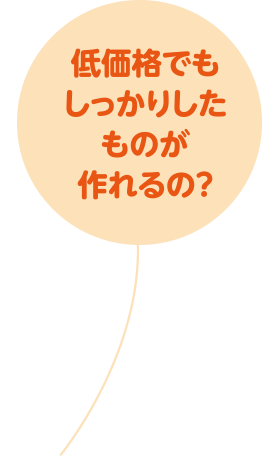 低価格でもしっかりしたものが作れるの？